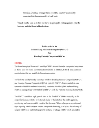the scale advantage of larger banks would be carefully examined to
understand the business model of each bank.
Thus it can be seen as to how the three major credit rating agencies rate the
banking and the financial institutions.
Rating criteria for
Non-Banking Financial Companies(NBFC’s)
And
Housing Finance Companies(HFC’s).
CRISIL:
The broad analytical framework used by CRISIL to rate financial companies is the same
as that is used for banks and financial institutions. In addition, CRISIL also addresses
certain issues that are specific to finance companies.
The industry can be broadly classified into Non Bnaking Finance Companies(NBFC’s)
and Housing Finance Companies(HFC’s). typically NBFC’s finance vehicles( cars,
commercial vehicles and two- wheelers), consumer durables, plant and machinery.
NBFC’s are registered with the RBI and HFC’s with the National Housing Bank(NHB).
The NBFC’s exhibited high growth rates in the first half of 1990’s esoecially in the
corporate finance portfolio even though many of them lacked the credit appraisal,
monitoring and recovery skills required for the same. When subsequent recessionand
tight liquidity conditions saw several companies defaulting, it affected the solvency of
several NBFC’s as well.the high profile collapse of a large NBFC, which ushered in
 