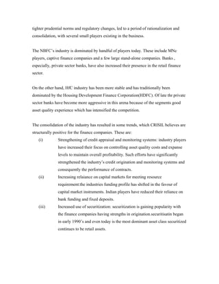 tighter prudential norms and regulatory changes, led to a period of rationalization and
consolidation, with several small players existing in the business.
The NBFC’s industry is dominated by handful of players today. These include MNc
players, captive finance companies and a few large stand-alone companies. Banks ,
especially, private sector banks, have also increased their presence in the retail finance
sector.
On the other hand, HfC industry has been more stable and has traditionally been
dominated by the Housing Development Finance Corporation(HDFC). Of late thr private
sector banks have become more aggressive in this arena because of the segments good
asset quality experience which has intensified the competition.
The consolidation of the industry has resulted in some trends, which CRISIL believes are
structurally positive for the finance companies. These are:
(i) Strengthening of credit appraisal and monitoring systems: industry players
have increased their focus on controlling asset quality costs and expanse
levels to maintain overall profitability. Such efforts have significantly
strengthened the industry’s credit origination and monitoring systems and
consequently the performance of contracts.
(ii) Increasing relaiance on capital markets for meeting resource
requirement:the industries funding profile has shifted in the favour of
capital market instruments. Indian players have reduced their reliance on
bank funding and fixed deposits.
(iii) Increased use of securitization: securitization is gaining popularity with
the finance companies having strengths in origination.securitisatin began
in early 1990’s and even today is the most dominant asset class securitized
continues to be retail assets.
 