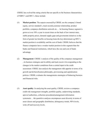 CRISIL has evolved the rating criteria that are specific to the business characteristics
of NBFC’s and HFC’s. these include:
(1) Market position: The aspects assessed by CRISIL are the company’s brand
equity, service standard’s, track records,customer relationship, product
portfolio, companys distribution network etc…. he housing finance segment is
grown at over 30% a year in recent times on the back of low interest rates,
stable property prices, demand supply gaps and governemtn initiatives in the
form of greater tax benefits on housing loans.the key determinant og HFC’s
market position is availability and the cost of funds. CRISIL believes that the
finance companies have a weaker market position in this segment than the
banks and financial institutions, which have the size and cost of funds
advantage.
(2) Management: CRISIL’s analysis of the quality of the companys management
, its business strategies and its ability and track recors=d in responding to the
changes in the market comditions from a central input in the credit
assessment. CRISIL laso analysis the management ridk appetite in terms of its
growth nad divbersification philosophy, provisioning and capitalization
policies. CRISIL evaluates the managements starategies of balancing business
and finanacial risks.
(3) Asset quality: In analyzing the asset quality, CRISIL reviews a companys
credit risk management strengths, portfolio quality, underwriting standards,
aprovel authorities, collection procedured,amangement information
systemsetc… the quantitive analyses encompasses asset diversity in terms of
asset classes and geographic distribution, delinquency trends, NPA levels,
write off and recovery levels.
 