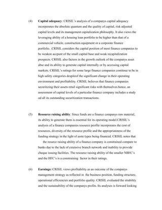 (4) Capital adequacy: CRISIL’s analysis of a companys capital adequacy
incorporates the absolute quantum and the quality of capital, risk adjusted
capital levels and its management capitalization philosophy. It also views the
leveraging ability of a housing loan portfolio to be higher than that of a
commercial vehicle, construction equipment or a corporate finance
portfolio. .CRISIL considers the capital position of most finance companies to
be weakon accpunt of the small capital base and weak recapitalization
prospects. CRISIL also factors in the growth outlook of the companys asset
abse and its ability to generate capital internally or by accessing capital
markets. CRISIL’s ratings for some large finance companies contitnue to be in
high safety categories despiteof the significant change in their operating
environment and profitability. CRISIL believes that finance companies
securitizing their assets retail significant risks with themselves.hence, an
assessment of capital levels of a particular finance company includes a study
od all its outstanding securitization transactions.
(5) Resource raising ability: Since funds are a finance companys raw material,
its ability to generate them is essential for its operating model.CRISIL’s
analysis of a finance companies resource peofile incorporates the cost of
resources, diversity of the resource profile and the appropriateness of the
funding strategy in the light of asste types being financed. CRISIL notes that
the resurce raising ability of a finance company is constrained compare to
banks due to the lack of extensive branch network and inability to provide
cheque issuing facilities. The resource raising ability of the smaller NBFC’s
and the HFC’s is a constraining factor in their ratings.
(6) Earnings: CRISIL views profitability as an outcome of the companys
management strategy as reflected in the business position, funding structure,
operational efficiencies and portfolio quality. CRISIL evaluated the strability
and the sustainability of the companys profits. Its analyses is forward looking
 