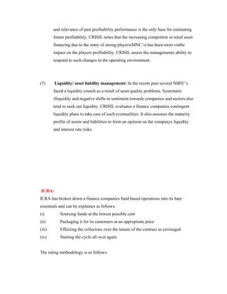 and relevance of past profitability performance is the only base for estimating
future profitability. CRISIL notes that the increasing competiton in retail asset
financing due to the entry of strong players(MNC’s) has been most viable
impact on the players profitability. CRISIL assess the managements ability to
respond to such changes in the operating environment.
(7) Liquidity/ asset liability management: In the recent past several NBFC’s
faced a liquidity crunch as a result of asset quality problems. Systematic
illiquidity and negative shifts in sentiment towarde companies and sectors also
tend to suck out liquidity. CRISIL evaluates a finance companies contingent
liquidity plans to take care of such eventualities. It also assesses the maturity
profile of assets and liabilities to form an opinion on the companys liquidity
and interest rate risks.
ICRA:
ICRA has broken down a finance companies fund based operations into its bare
essentials and can be explaines as follows:
(i) Sourcing funds at the lowest possible cost
(ii) Packaging it for its customers at an appropriate price
(iii) Effecting the collecions over the tenure of the contract as envisaged
(iv) Starting the cycle all over again.
The rating methodology is as follows:
 