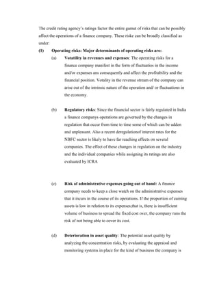 The credit rating agency’s ratings factor the entire gamut of risks that can be possibly
affect the operations of a finance company. These riske can be broadly classified as
under:
(1) Operating risks: Major determinants of operating risks are:
(a) Votatility in revenues and expenses: The operating risks for a
finance company manifest in the form of fluctuatios in the income
and/or expanses ans consequently and affect the profitability and the
financial position. Votality in the revenue stream of the company can
arise out of the intrinsic nature of the operation and/ or fluctuations in
the economy.
(b) Regulatory risks: Since the financial sector is fairly regulated in India
a finance companys operations are governed by the changes in
regulation that occur from time to time some of which can be udden
and unpleasant. Also a recent deregulationof interest rates for the
NBFC sector is likely to have far reaching effects on several
companies. The effect of these changes in regulation on the industry
and the individual companies while assigning its ratings are also
evaluated by ICRA
(c) Risk of administrative expenses going out of hand: A finance
company needs to keep a close watch on the administrative expenses
that it incurs in the course of its operations. If the proportion of earning
assets is low in relation to its expenses,that is, there is insufficient
volume of business to spread the fixed cost over, the company runs the
risk of not being able to cover its cost.
(d) Deterioration in asset quality: The potential asset quality by
analyzing the concentration risks, by evaluating the appraisal and
monitoring systems in place for the kind of business the company is
 