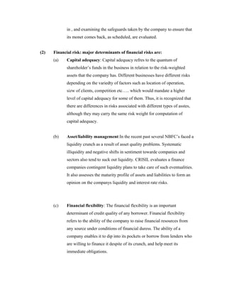 in , and examining the safeguards taken by the company to ensure that
its monet comes back, as scheduled, are evaluated.
(2) Financial risk: major determinants of financial risks are:
(a) Capital adequacy: Capital adequacy refres to the quantum of
shareholder’s funds in the business in relation to the risk-weighted
assets that the company has. Different businesses have different risks
depending on the variedty of factors such as location of operation,
sizw of clients, competition etc….. which would mandate a higher
level of capital adequacy for some of them. Thus, it is recognized that
there are differences in risks associated with different types of asstes,
although they may carry the same risk weight for computation of
capital adequacy.
(b) Asset/liability management:In the recent past several NBFC’s faced a
liquidity crunch as a result of asset quality problems. Systematic
illiquidity and negative shifts in sentiment towarde companies and
sectors also tend to suck out liquidity. CRISIL evaluates a finance
companies contingent liquidity plans to take care of such eventualities.
It also assesses the maturity profile of assets and liabilities to form an
opinion on the companys liquidity and interest rate risks.
(c) Financial flexibility: The financial flexibility is an important
determinant of credit quality of any borrower. Financial flexibility
refers to the ability of the company to raise financial resources from
any source under conditions of financial duress. The ability of a
company enables it to dip into its pockets or borrow from lenders who
are willing to finance it despite of its crunch, and help meet its
immediate obligations.
 