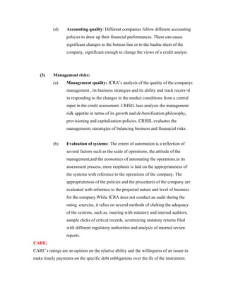 (d) Accounting quality: Different companies follow different accounting
policies to draw up their financial performances. These can cause
significant changes to the bottom line or to the baalne sheet of the
company, significant enough to change the views of a credit analyst.
(3) Management risks:
(a) Management quality: ICRA’s analysis of the quality of the companys
management , its business strategies and its ability and track recors=d
in responding to the changes in the market comditions from a central
input in the credit assessment. CRISIL laso analysis the management
ridk appetite in terms of its growth nad divbersification philosophy,
provisioning and capitalization policies. CRISIL evaluates the
managements starategies of balancing business and finanacial risks.
(b) Evaluation of systems: The extent of automation is a reflection of
several factors such as the scale of operations, the attitude of the
management,and the economics of automating the operations.in its
assessment process, more emphasis is laid on the appropriateness of
the systems with reference to the operations of the company. The
appropriateness of the policies and the procedures of the company are
evaluated with reference to the projected nature and level of business
for the company.While ICRA does not conduct an audit during the
rating exercise, it relies on several methods of cheking the adequacy
of the systems, such as, meeting with statutory and internal auditors,
sample chcks of critical records, scrutinizing statutory returns filed
with different regulatory authorities and analysis of internal review
reports.
CARE:
CARE’s ratings are an opinion on the relative ability and the willingness of an issuer to
make timely payments on the specific debt onbligations over the ife of the instrument.
 