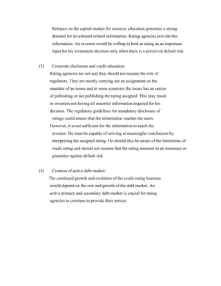 Reliance on the capital market for resource allocation generates a strong
demand for investment related information. Rating agencies provide this
information. An investor would be willing to look at rating as an important
input for his investment decision only when there is a perceived default risk.
(3) Corporate disclosure and credit education:
Rating agencies are not and they should not assume the role of
regulators. They are mostly carrying out an assignment on the
mandate of an issuer and in some countries the issuer has an option
of publishing or not publishing the rating assigned. This may result
in investors not having all essential information required for his
decision. The regulatory guidelines for mandatory disclosure of
ratings could ensure that the information reaches the users.
However, it is not sufficient for the information to reach the
investor. He must be capable of arriving at meaningful conclusions by
interpreting the assigned rating. He should also be aware of the limitations of
credit rating and should not assume that the rating amounts to an insurance or
guarantee against default risk
(4) Creation of active debt market:
The continued growth and evolution of the credit rating business
would depend on the size and growth of the debt market. An
active primary and secondary debt market is crucial for rating
agencies to continue to provide their service
 