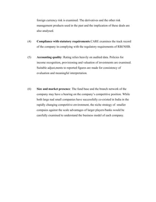 foreign currency risk is examined. The derivatives and the other risk
management products used in the past and the implication of these deals are
also analysed.
(4) Compliance with statutory requirements:CARE examines the track record
of the company in complying with the regulatory requirements of RBI/NHB.
(5) Accounting quality: Rating relies heavily on audited data. Policies for
income recognition, provisioning and valuation of investments are examined.
Suitable adjust,ments to reported figures are made for consistency of
evaluation and meaningful interpretation.
(6) Size and market presence: The fund base and the branch network of the
company may have a bearing on the company’s competitive position. While
both large nad small companies have successfully co-existed in India in the
rapidly changing competitive environment, the niche strategy of smaller
compaies against the scale advantages of larger players/banks would be
carefully examined to understand the business model of each company.
 