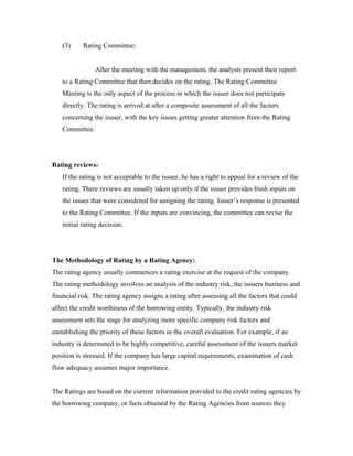 (3) Rating Committee:
After the meeting with the management, the analysts present their report
to a Rating Committee that then decides on the rating. The Rating Committee
Meeting is the only aspect of the process in which the issuer does not participate
directly. The rating is arrived at after a composite assessment of all the factors
concerning the issuer, with the key issues getting greater attention from the Rating
Committee.
Rating reviews:
If the rating is not acceptable to the issuer, he has a right to appeal for a review of the
rating. There reviews are usually taken up only if the issuer provides fresh inputs on
the issues that were considered for assigning the rating. Issuer’s response is presented
to the Rating Committee. If the inputs are convincing, the committee can revise the
initial rating decision.
The Methodology of Rating by a Rating Agency:
The rating agency usually commences a rating exercise at the request of the company.
The rating methodology involves an analysis of the industry risk, the issuers business and
financial risk. The rating agency assigns a rating after assessing all the factors that could
affect the credit worthiness of the borrowing entity. Typically, the industry risk
assessment sets the stage for analyzing more specific company risk factors and
eastablishing the priority of these factors in the overall evaluation. For example, if an
industry is determined to be highly competitive, careful assessment of the issuers market
position is stressed. If the company has large capital requirements, examination of cash
flow adequacy assumes major importance.
The Ratings are based on the current information provided to the credit rating agencies by
the borrowing company, or facts obtained by the Rating Agencies from sources they
 