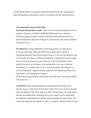 consider being reliable. In evaluating and monitoring the Ratings, the rating agencies
apply both qualitative and qualtitive criteria in accordance with the industry practices.
Some important issues in credit rating:
Investment and speculative grades: These two terms have been popularized by the
regulators. Securities rated below BBB(S&P)/Baa(Moody’s) are called non
investment grade or speculative grade or junk bonds. Rating agencies,howevwe,
donot recommend os indicate the rating levels of instruments upto which one should
or should not invest.
Surveillance:the ratings published by credit rating agencies are subjected to a
continuous surveillance during the life of the instrument till any amount is
outstanding against the specific instrument.in absence of any such development, such
reviews under surveillance are taken up periodically. A formal and extensive written
review is taken up atleast once a year. However in the event that there is some
specific concern avout the industry or the issuing entity, the review is taken up
immediately. As a result of such a review, if the rating agency feels that there is a
need for changing the rating, the rating is upgraded or downgraded according to the
likely impact of the changing circumstances
On the debt servicing capability of the issuer. In all other cases, the rating is retained
at the same level.
Creditwatch: when a major deviation from the expected trends of the issuer’s
business occurs, or when an event takes place which may have an impact on the debt
servicing capability of the issuer and may warrant a rating change, the rating agency
may put such ratings under creditwatch till the exact impact of such unanticipated
developments is analysed and the decision is taken regarding the rating change. The
creditwatch listing may also specify ‘ positive’ or ‘negative’ outlooks. However being
 