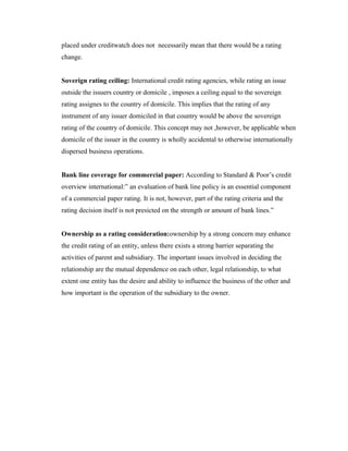 placed under creditwatch does not necessarily mean that there would be a rating
change.
Soverign rating ceiling: International credit rating agencies, while rating an issue
outside the issuers country or domicile , imposes a ceiling equal to the sovereign
rating assignes to the country of domicile. This implies that the rating of any
instrument of any issuer domiciled in that country would be above the sovereign
rating of the country of domicile. This concept may not ,however, be applicable when
domicile of the issuer in the country is wholly accidental to otherwise internationally
dispersed business operations.
Bank line coverage for commercial paper: According to Standard & Poor’s credit
overview international:” an evaluation of bank line policy is an essential component
of a commercial paper rating. It is not, however, part of the rating criteria and the
rating decision itself is not presicted on the strength or amount of bank lines.”
Ownership as a rating consideration:ownership by a strong concern may enhance
the credit rating of an entity, unless there exists a strong barrier separating the
activities of parent and subsidiary. The important issues involved in deciding the
relationship are the mutual dependence on each other, legal relationship, to what
extent one entity has the desire and ability to influence the business of the other and
how important is the operation of the subsidiary to the owner.
 