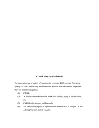 Credit Rating Agencies in India
The rating coverage in India is of recent origin, beginning 1988 when the first rating
agency, CRISIL-Credit Rating and Information Services was eastablished. At present
there are three rating agencies-
(1) CRISIL,
(2) ICRA(Investment Information and Credit Rating Agency of India Limited)
and
(3) CARE(Credit Analysis and Research).
(4) The fourth rating agency is a joint venture between Duff & Phelphs, US and
Alliance Capital Limited, Calcutta.
 