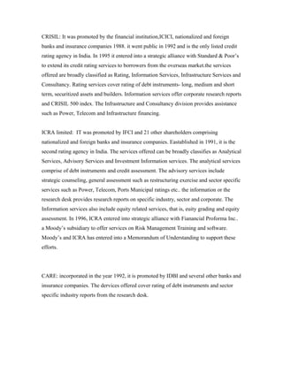 CRISIL: It was promoted by the financial institution,ICICI, nationalized and foreign
banks and insurance companies 1988. it went public in 1992 and is the only listed credit
rating agency in India. In 1995 it entered into a strategic alliance with Standard & Poor’s
to extend its credit rating services to borrowers from the overseas market.the services
offered are broadly classified as Rating, Information Services, Infrastructure Services and
Consultancy. Rating services cover rating of debt instruments- long, medium and short
term, securitized assets and builders. Information services offer corporate research reports
and CRISIL 500 index. The Infrastructure and Consultancy division provides assistance
such as Power, Telecom and Infrastructure financing.
ICRA limited: IT was promoted by IFCI and 21 other shareholders comprising
nationalized and foreign banks and insurance companies. Eastablished in 1991, it is the
second rating agency in India. The services offered can be broadly classifies as Analytical
Services, Advisory Services and Investment Information services. The analytical services
comprise of debt instruments and credit assessment. The advisory services include
strategic counseling, general assessment such as restructuring exercise and sector specific
services such as Power, Telecom, Ports Municipal ratings etc.. the information or the
research desk provides research reports on specific industry, sector and corporate. The
Information services also include equity related services, that is, euity grading and equity
assessment. In 1996, ICRA entered into strategic alliance with Fianancial Proforma Inc..
a Moody’s subsidiary to offer services on Risk Management Training and software.
Moody’s and ICRA has entered into a Memorandum of Understanding to support these
efforts.
CARE: incorporated in the year 1992, it is promoted by IDBI and several other banks and
insurance companies. The dervices offered cover rating of debt instruments and sector
specific industry reports from the research desk.
 