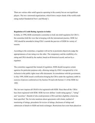There are various other small agencies operating in the country but are not significant
players. The two- renowned organizations, which form a mojor chunk of the world credit
rating market Standard & Poor’s and Moody’s.
Regulation of Credit Rating Agencies in India:
In India, in 1998, SEBI constituted a committee to look into draft regulation for CRA’s.
the committee held the view that in keeping with the international practice, SEBI Act
1992 should be amended to bring CRA’s outside the purview of SEBI for variety of
reasons.
According to the committee, a regulator will not be in positionto objectively judge the
appropriateness of one rating over the other. The competency and the credibility of a
rating and CRA should by the market, based on th historical record, and not by a
regulator.
The committee suggested that instead of regulation, SEBI should recognize certain
agencies for particular purposes only, allowing ratings by CRA’s recognized by it for
inclusion in the public rights issue offer documents. In consultation with the government,
in July 1999, SEBI issued a notification bringing the CRAs under the regulatory ambit in
exercise of powers conferred on it by Section 30 read with Section 11 of the SEBI Act
1992.
The Act now requires all CRAS to be registered with SEBI. Since then all the CRAs
have been registered with SEBI. SEBI Act now defines “credit rating agency”, “rating”
and “securities”. Detaild of who could promote a CRA and their eligibility criteria has
been specified. The Act also mentions about agreements with clients, method of
monitoring of ratings, procedures for review of ratings, disclosure of ratings and
submission of details to SEBI and stock exchanges. Restrictions have now been placed on
 