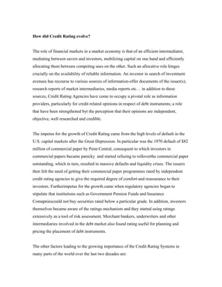 How did Credit Rating evolve?
The role of financial markets in a market economy is that of an efficient intermediator,
mediating between savers and investors, mobilizing capital on one hand and efficiently
allocating them between competing uses on the other. Such an allocative role hinges
crucially on the availability of reliable information. An investor in search of investment
avenues has recourse to various sources of information-offer documents of the issuer(s),
research reports of market intermediaries, media reports etc… in addition to these
sources, Credit Rating Agencies have come to occupy a pivotal role as information
providers, particularly for credit related opinions in respect of debt instruments; a role
that have been strengthened byt the perception that their opinions are independent,
objective, well researched and credible.
The impetus for the growth of Credit Rating came from the high levels of default in the
U.S. capital markets after the Great Depression. In particular was the 1970 default of $82
million of commercial paper by Penn Central, consequent to which investors in
commercial papers became panicky and started refusing to rolloverthe commercial paper
outstanding, which in turn, resulted in massive defaults and liquidity crises. The issuers
then felt the need of getting their commercial paper programmes rated by independent
credit rating agencies to give the required degree of comfort and reassurance to their
investors. Furtherimpetus for the growth came when regulatory agencies began to
stipulate that institutions such as Government Pension Funds and Insurance
Comapniescould not buy securities rated below a particular grade. In addition, investors
themselves became aware of the ratings mechanism and they started using ratings
extensively as a tool of risk assessment. Merchant bankers, underwriters and other
intermediaries involved in the debt market also found rating useful for planning and
pricing the placement of debt instruments.
The other factors leading to the growing importance of the Credit Rating Systems in
many parts of the world over the last two decades are:
 