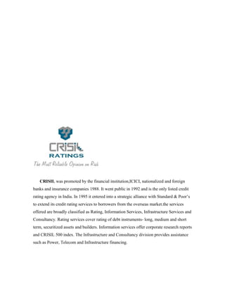 CRISIL was promoted by the financial institution,ICICI, nationalized and foreign
banks and insurance companies 1988. It went public in 1992 and is the only listed credit
rating agency in India. In 1995 it entered into a strategic alliance with Standard & Poor’s
to extend its credit rating services to borrowers from the overseas market.the services
offered are broadly classified as Rating, Information Services, Infrastructure Services and
Consultancy. Rating services cover rating of debt instruments- long, medium and short
term, securitized assets and builders. Information services offer corporate research reports
and CRISIL 500 index. The Infrastructure and Consultancy division provides assistance
such as Power, Telecom and Infrastructure financing.
 