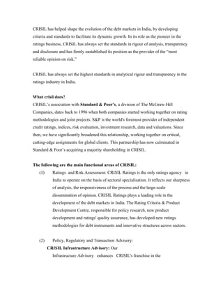 CRISIL has helped shape the evolution of the debt markets in India, by developing
criteria and standards to facilitate its dynamic growth. In its role as the pioneer in the
ratings business, CRISIL has always set the standards in rigour of analysis, transparency
and disclosure and has firmly eastablished its position as the provider of the “most
reliable opinion on risk.”
CRISIL has always set the highest standards in analytical rigour and transparency in the
ratings industry in India.
What crisil does?
CRISIL’s association with Standard & Poor’s, a division of The McGraw-Hill
Companies, dates back to 1996 when both companies started working together on rating
methodologies and joint projects. S&P is the world's foremost provider of independent
credit ratings, indices, risk evaluation, investment research, data and valuations. Since
then, we have significantly broadened this relationship, working together on critical,
cutting-edge assignments for global clients. This partnership has now culminated in
Standard & Poor’s acquiring a majority shareholding in CRISIL.
The following are the main functional areas of CRISIL:
(1) Ratings and Risk Assessment: CRISIL Ratings is the only ratings agency in
India to operate on the basis of sectoral specialisation. It reflects our sharpness
of analysis, the responsiveness of the process and the large-scale
dissemination of opinion. CRISIL Ratings plays a leading role in the
development of the debt markets in India. The Rating Criteria & Product
Development Centre, responsible for policy research, new product
development and ratings' quality assurance, has developed new ratings
methodologies for debt instruments and innovative structures across sectors.
(2) Policy, Regulatory and Transaction Advisory:
CRISIL Infrastructure Advisory: Our
Infrastructure Advisory enhances CRISIL's franchise in the
 