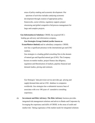 areas of policy-making and economic development. Our
spectrum of activities includes catalysing economic
development through creation of appropriate policy
frameworks, sector reforms, regulatory support, project
structuring and global competitive bid process management for
large and complex projects.
Gas Information & Solutions: CRISIL has acquired UK’s
leading gas advisory and information company,
Gas Strategies Group Limited (earlier known as
EconoMatters limited) and its subsidiary companies. CRISIL
now has a significant presence in the international gas and LNG
markets.
Gas strategies is a leading global consulting firm in the domain
of natural gas and liquefied natural gas (LNG). The Company
focuses on market studies, project finance due diligence,
regulation and liberalisation of markets, pipeline financial and
demand studies, pricing and contracts.
Gas Strategies’ data provision service provides gas pricing and
supply/demand data and an LNG database to companies
worldwide. Gas strategies has a substantial resource base of
associates with over 100 years of cumulative consulting
experience.
(3) Investment and Risk Advisory: The Risk Advisory business provides
integrated risk management solutions and advice to Banks and Corporates by
leveraging the experience and skills of CRISIL in the areas of credit and
market risk. Taking cognisance of the market needs for integrated solutions
 