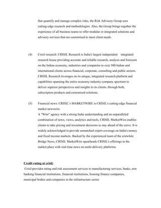 that quantify and manage complex risks, the Risk Advisory Group uses
cutting-edge research and methodologies. Also, the Group brings together the
experience of all business teams to offer modular or integrated solutions and
advisory services that are customised to meet client needs.
(4) Crisil research: CRISIL Research is India's largest independent integrated
research house providing accurate and reliable research, analysis and forecasts
on the Indian economy, industries and companies to over 500 Indian and
international clients across financial, corporate, consulting and public sectors.
CRISIL Research leverages on its unique, integrated research platform and
capabilities spanning the entire economy-industry-company spectrum to
deliver superior perspectives and insights to its clients, through both,
subscription products and customised solutions.
(5) Financial news: CRISIL’s MARKETWIRE is CRISIL's cutting-edge financial
market newswire.
A "Wire" agency with a strong India understanding and an unparalleled
combination of news, views, analytics and tools, CRISIL MarketWire enables
clients to take pricing and investment decisions to stay ahead of the curve. It is
widely acknowledged to provide unmatched expert coverage on India's money
and fixed income markets. Backed by the experienced team of the erstwhile
Bridge News, CRISIL MarketWire spearheads CRISIL's offerings in the
market place with real-time news on multi-delivery platforms.
Credit rating at crisil:
Crisil provides rating and risk assessment services to manufacturing services, banks, non
banking financial institutions, financial institutions, housing finance companies,
municipal bodies and companies in the infrastructure sector.
 