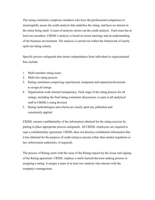 The rating committee comprises members who have the professional competence to
meaningfully assess the credit analysis that underlies the rating, and have no interest in
the entity being rated. A team of analysts carries out the credit analysis . Each team has at
least two members. CRISIL's analysis is based on issuer meetings and an understanding
of the business environment. The analysis is carried out within the framework of clearly
spelt-out rating criteria.
Specific process safeguards that ensure independence from individual or organizational
bias include:
1. Multi-member rating teams
2. Multi-tier rating process
3. Rating committee comprising experienced, competent and reputed professionals
to assign all ratings
4. Organisation-wide internal transparency. Each stage of the rating process for all
ratings, including the final rating committee discussions, is open to all analytical
staff in CRISIL's rating division
5. Rating methodologies and criteria are clearly spelt out, published and
consistently applied
CRISIL ensures confidentiality of the information obtained for the rating exercise by
putting in place appropriate process safeguards. All CRISIL employees are required to
sign a confidentiality agreement. CRISIL does not disclose confidential information that
it has obtained for the purpose of credit rating to anyone (other than market regulators or
law enforcement authorities, if required).
The process of Rating starts with the issue of the Rating request by the issuer and signing
of the Rating agreement. CRISIL employs a multi-layered decision making process in
assigning a rating. It assigns a team of at least two analysts who interact with the
company's management.
 