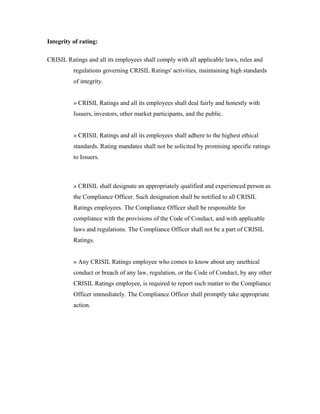 Integrity of rating:
CRISIL Ratings and all its employees shall comply with all applicable laws, rules and
regulations governing CRISIL Ratings' activities, maintaining high standards
of integrity.
» CRISIL Ratings and all its employees shall deal fairly and honestly with
Issuers, investors, other market participants, and the public.
» CRISIL Ratings and all its employees shall adhere to the highest ethical
standards. Rating mandates shall not be solicited by promising specific ratings
to Issuers.
» CRISIL shall designate an appropriately qualified and experienced person as
the Compliance Officer. Such designation shall be notified to all CRISIL
Ratings employees. The Compliance Officer shall be responsible for
compliance with the provisions of the Code of Conduct, and with applicable
laws and regulations. The Compliance Officer shall not be a part of CRISIL
Ratings.
» Any CRISIL Ratings employee who comes to know about any unethical
conduct or breach of any law, regulation, or the Code of Conduct, by any other
CRISIL Ratings employee, is required to report such matter to the Compliance
Officer immediately. The Compliance Officer shall promptly take appropriate
action.
 
