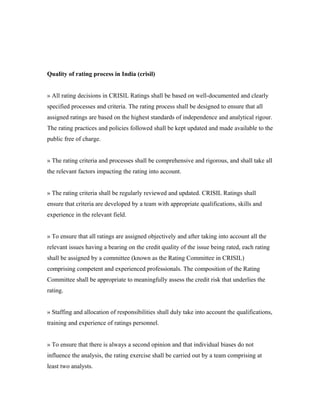 Quality of rating process in India (crisil)
» All rating decisions in CRISIL Ratings shall be based on well-documented and clearly
specified processes and criteria. The rating process shall be designed to ensure that all
assigned ratings are based on the highest standards of independence and analytical rigour.
The rating practices and policies followed shall be kept updated and made available to the
public free of charge.
» The rating criteria and processes shall be comprehensive and rigorous, and shall take all
the relevant factors impacting the rating into account.
» The rating criteria shall be regularly reviewed and updated. CRISIL Ratings shall
ensure that criteria are developed by a team with appropriate qualifications, skills and
experience in the relevant field.
» To ensure that all ratings are assigned objectively and after taking into account all the
relevant issues having a bearing on the credit quality of the issue being rated, each rating
shall be assigned by a committee (known as the Rating Committee in CRISIL)
comprising competent and experienced professionals. The composition of the Rating
Committee shall be appropriate to meaningfully assess the credit risk that underlies the
rating.
» Staffing and allocation of responsibilities shall duly take into account the qualifications,
training and experience of ratings personnel.
» To ensure that there is always a second opinion and that individual biases do not
influence the analysis, the rating exercise shall be carried out by a team comprising at
least two analysts.
 