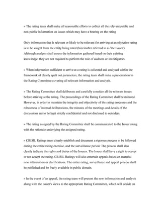» The rating team shall make all reasonable efforts to collect all the relevant public and
non-public information on issues which may have a bearing on the rating
Only information that is relevant or likely to be relevant for arriving at an objective rating
is to be sought from the entity being rated (hereinafter referred to as 'the Issuer').
Although analysts shall assess the information gathered based on their existing
knowledge, they are not required to perform the role of auditors or investigators.
» When information sufficient to arrive at a rating is collected and analysed within the
framework of clearly spelt out parameters, the rating team shall make a presentation to
the Rating Committee covering all relevant information and analysis.
» The Rating Committee shall deliberate and carefully consider all the relevant issues
before arriving at the rating. The proceedings of the Rating Committee shall be minuted.
However, in order to maintain the integrity and objectivity of the rating processes and the
robustness of internal deliberations, the minutes of the meetings and details of the
discussions are to be kept strictly confidential and not disclosed to outsiders.
» The rating assigned by the Rating Committee shall be communicated to the Issuer along
with the rationale underlying the assigned rating.
» CRISIL Ratings must clearly establish and document a rigorous process to be followed
during the entire rating exercise, and the surveillance period. The process shall also
clearly indicate the rights and duties of the Issuers. The Issuer shall have a right to accept
or not accept the rating. CRISIL Ratings will also entertain appeals based on material
new information or clarifications. The entire rating, surveillance and appeal process shall
be published and be freely available in public domain.
» In the event of an appeal, the rating team will present the new information and analysis
along with the Issuer's views to the appropriate Rating Committee, which will decide on
 