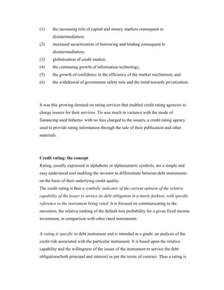 (1) the increasing role of capital and money markets consequent to
disintermediation;
(2) increased securitization of borrowing and lending consequent to
disintermediation;
(3) globalization of credit market;
(4) the continuing growth of information technology;
(5) the growth of confidence in the efficiency of the market mechanism; and
(6) the withdrawal of government safety nets and the trend towards privatization.
It was this growing demand on rating services that enabled credit rating agencies to
charge issuers for their services. Tis was much in variance with the mode of
fianancing used hitherto- with no fees charged to the issuers, a credit rating agency
used to provide rating information through the sale of their publication and other
materials.
Credit rating: the concept
Rating, usually expressed in alphabetic or alphanumeric symbols, are a simple and
easy understood tool enabling the investor to differentiate between debt instruments
on the basis of their underlying credit quality.
The credit rating is thus a symbolic indicator of the current opinion of the relative
capability of the issuer to service its debt obligation in a timrly fashion, with specific
reference to the instrument being rated. It is focused on communicating to the
onvestors, the relative ranking of the default loss probability for a given fixed income
investment, in comparison with other rated instruments.
A rating is specific to debt instrument and is intended as a grade, an analysis of the
credit risk associated with the particular instrument. It is based upon the relative
capability and the willingness of the issuer of the instrument to service the debt
obligations(both principal and interest) as per the terms of contract. Thus a rating is
 