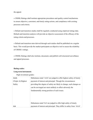 the appeal.
» CRISIL Ratings shall institute appropriate procedures and quality control mechanisms
to ensure objective, consistent, and timely rating actions, and compliance with existing
processes and criteria.
» Default and transition studies shall be regularly conducted using empirical ratings data.
Default and transition analysis will provide an objective assessment of the efficacy of the
rating criteria and processes.
» Default and transition rates derived through such studies shall be published on a regular
basis. This would provide the market participants an objective tool to assess the reliability
of CRISIL's ratings.
» CRISIL Ratings shall also institute, document, and publish well-structured surveillance
and appeal processes.
Rating scales:
Long term instrument:
High investment grades:
AAA
(Triple A) Highest
Safety
AA
Debentures rated `AAA' are judged to offer highest safety of timely
payment of interest and principal. Though the circumstances
providing this degree of safety are likely to change, such changes as
can be envisaged are most unlikely to affect adversely the
fundamentally strong position of such issues.
Debentures rated 'AA' are judged to offer high safety of timely
payment of interest and principal. They differ in safety from `AAA'
 
