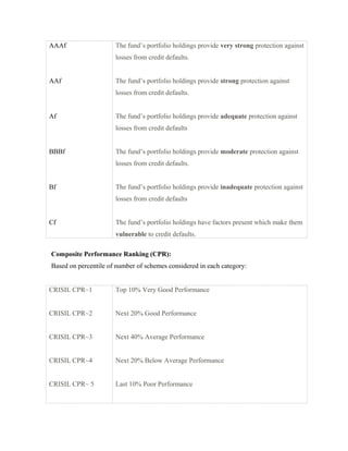 AAAf
AAf
Af
BBBf
Bf
Cf
The fund’s portfolio holdings provide very strong protection against
losses from credit defaults.
The fund’s portfolio holdings provide strong protection against
losses from credit defaults.
The fund’s portfolio holdings provide adequate protection against
losses from credit defaults
The fund’s portfolio holdings provide moderate protection against
losses from credit defaults.
The fund’s portfolio holdings provide inadequate protection against
losses from credit defaults
The fund’s portfolio holdings have factors present which make them
vulnerable to credit defaults.
Composite Performance Ranking (CPR):
Based on percentile of number of schemes considered in each category:
CRISIL CPR~1
CRISIL CPR~2
CRISIL CPR~3
CRISIL CPR~4
CRISIL CPR~ 5
Top 10% Very Good Performance
Next 20% Good Performance
Next 40% Average Performance
Next 20% Below Average Performance
Last 10% Poor Performance
 