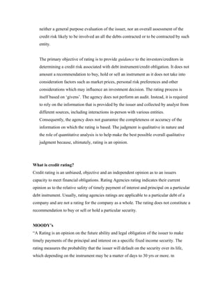 neither a general purpose evaluation of the issuer, nor an overall assessment of the
credit risk likely to be involved an all the debts contracted or to be contracted by such
entity.
The primary objective of rating is to provide guidance to the investors/creditors in
determining a credit risk associated with debt instrument/credit obligation. It does not
amount a recommendation to buy, hold or sell an instrument as it does not take into
consideration factors such as market prices, personal risk preferences and other
considerations which may influence an investment decision. The rating process is
itself based on ‘givens’. The agency does not perform an audit. Instead, it is required
to rely on the information that is provided by the issuer and collected by analyst from
different sources, including interactions in-person with various entities.
Consequently, the agency does not guarantee the completeness or accuracy of the
information on which the rating is based. The judgment is qualitative in nature and
the role of quantitative analysis is to help make the best possible overall qualitative
judgment because, ultimately, rating is an opinion.
What is credit rating?
Credit rating is an unbiased, objective and an independent opinion as to an issuers
capacity to meet financial obligations. Rating Agencies rating indicates their current
opinion as to the relative safety of timely payment of interest and principal on a particular
debt instrument. Usually, rating agencies ratings are applicable to a particular debt of a
company and are not a rating for the company as a whole. The rating does not constitute a
recommendation to buy or sell or hold a particular security.
MOODY’s
“A Rating is an opinion on the future ability and legal obligation of the issuer to make
timely payments of the principal and interest on a specific fixed income security. The
rating measures the probability that the issuer will default on the security over its life,
which depending on the instrument may be a matter of days to 30 yrs or more. tn
 