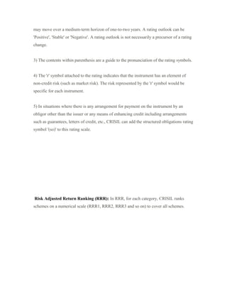 may move over a medium-term horizon of one-to-two years. A rating outlook can be
'Positive', 'Stable' or 'Negative'. A rating outlook is not necessarily a precursor of a rating
change.
3) The contents within parenthesis are a guide to the pronunciation of the rating symbols.
4) The 'r' symbol attached to the rating indicates that the instrument has an element of
non-credit risk (such as market risk). The risk represented by the 'r' symbol would be
specific for each instrument.
5) In situations where there is any arrangement for payment on the instrument by an
obligor other than the issuer or any means of enhancing credit including arrangements
such as guarantees, letters of credit, etc., CRISIL can add the structured obligations rating
symbol '(so)' to this rating scale.
Risk Adjusted Return Ranking (RRR): In RRR, for each category, CRISIL ranks
schemes on a numerical scale (RRR1, RRR2, RRR3 and so on) to cover all schemes.
 