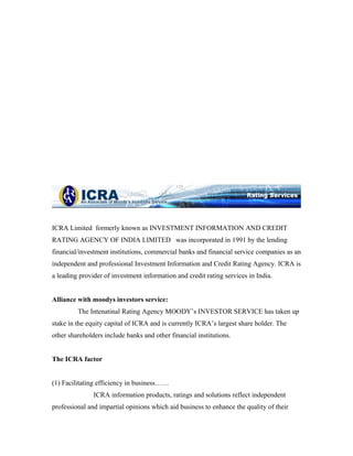 ICRA Limited formerly known as INVESTMENT INFORMATION AND CREDIT
RATING AGENCY OF INDIA LIMITED was incorporated in 1991 by the lending
financial/investment institutions, commercial banks and financial service companies as an
independent and professional Investment Information and Credit Rating Agency. ICRA is
a leading provider of investment information and credit rating services in India.
Alliance with moodys investors service:
The Intenatinal Rating Agency MOODY’s INVESTOR SERVICE has taken up
stake in the equity capital of ICRA and is currently ICRA’s largest share holder. The
other shareholders include banks and other financial institutions.
The ICRA factor
(1) Facilitating efficiency in business……
ICRA information products, ratings and solutions reflect independent
professional and impartial opinions which aid business to enhance the quality of their
 