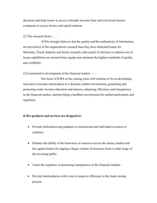 decisions and help issuers to access a broader anvestor base and even lesser known
companies to access money and capital markets.
(2) The research factor……
ICRA strongly believes that the quality and the authenticity of information
are derivatives of the organizations research base.they have dedicated teams for
Monetary, Fiscal, Industry and Sector research, and a panel of advisors to enhance our in-
house capabilities.our research base equips usto maintain the highest standards of quality
and credibility.
(3) Committed to development of the financial market…….
The focus of ICRA in the coming years will continue to be on developing
innovative concepts and products in a dynamic market environment, generating and
promoting wider investor education and interest, enhancing efficiency and transparency
in the financial market, and providing a healthies environment for market participants and
regulators.
ICRA products and services are designed to:
• Provide information and guidance to institutional and individual investors or
creditors.
• Enhance the ability of the borrowers or issuers to access the money market and
the capital market for tapping a larger volume of resources from a wider range of
the investing public.
• Assist the regulators in promoting transparency in the financial markets
• Provide intermediaries with a tool to improve efficiency in the funds raising
process.
 
