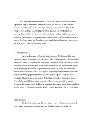 With the growth and globalisation of the Indian capital markets leading to an
exponential surge in demand for professional credit risk analysis, ICRA has been
proactive in widening its service offerings, executing assignments including credit
ratings, equity gradings, specialised performance gradings and mandated studies
spanning diverse industrial sectors. In addition to being a leading credit rating agency
with expertise in virtually every sector of the Indian economy, ICRA has broad-based its
services for the corporate and financial sectors, both in India and overseas, and currently
offers its services under the following banners:
(1 ) Rating services:
As an early entrant in the credit rating business, ICRA is one of the most
experienced credit rating agencies in the country today. ICRA rates rupee dominated debt
instruments issued by manufacturing companies, commercial banks, non banking finance
companies, fianancial institutions, public sector undertakings and municipalities, among
others. The obligations include long term instruments such as bonds and debentures,
medium term instruments such as fixed deposit programmes and short term instruments
such as commercial paper programmes and certificate of deposit. ICRA also rates
structured obligations ans sector specific debt obligations such as instruments issued by
Power, Telecom and Infrastructure companies. The other services offered include
Corporate Governance rating, Stakeholder value and Governance rating, Rating of claims
payable ability of Insurance companies, Project Finance Ratingand Line of Credit Rating.
(2) Information:
The Information Services Division focuses on providing authentic data and
value- added products used by intermediaries, financial institutions, banks, asset
 