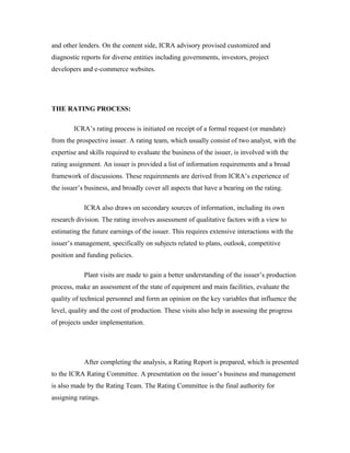 and other lenders. On the content side, ICRA advisory provised customized and
diagnostic reports for diverse entities including governments, investors, project
developers and e-commerce websites.
THE RATING PROCESS:
ICRA’s rating process is initiated on receipt of a formal request (or mandate)
from the prospective issuer. A rating team, which usually consist of two analyst, with the
expertise and skills required to evaluate the business of the issuer, is involved with the
rating assignment. An issuer is provided a list of information requirements and a broad
framework of discussions. These requirements are derived from ICRA’s experience of
the issuer’s business, and broadly cover all aspects that have a bearing on the rating.
ICRA also draws on secondary sources of information, including its own
research division. The rating involves assessment of qualitative factors with a view to
estimating the future earnings of the issuer. This requires extensive interactions with the
issuer’s management, specifically on subjects related to plans, outlook, competitive
position and funding policies.
Plant visits are made to gain a better understanding of the issuer’s production
process, make an assessment of the state of equipment and main facilities, evaluate the
quality of technical personnel and form an opinion on the key variables that influence the
level, quality and the cost of production. These visits also help in assessing the progress
of projects under implementation.
After completing the analysis, a Rating Report is prepared, which is presented
to the ICRA Rating Committee. A presentation on the issuer’s business and management
is also made by the Rating Team. The Rating Committee is the final authority for
assigning ratings.
 