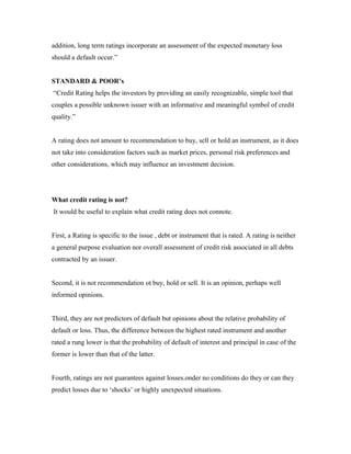 addition, long term ratings incorporate an assessment of the expected monetary loss
should a default occur.”
STANDARD & POOR’s
“Credit Rating helps the investors by providing an easily recognizable, simple tool that
couples a possible unknown issuer with an informative and meaningful symbol of credit
quality.”
A rating does not amount to recommendation to buy, sell or hold an instrument, as it does
not take into consideration factors such as market prices, personal risk preferences and
other considerations, which may influence an investment decision.
What credit rating is not?
It would be useful to explain what credit rating does not connote.
First, a Rating is specific to the issue , debt or instrument that is rated. A rating is neither
a general purpose evaluation nor overall assessment of credit risk associated in all debts
contracted by an issuer.
Second, it is not recommendation ot buy, hold or sell. It is an opinion, perhaps well
informed opinions.
Third, they are not predictors of default but opinions about the relative probability of
default or loss. Thus, the difference between the highest rated instrument and another
rated a rung lower is that the probability of default of interest and principal in case of the
former is lower than that of the latter.
Fourth, ratings are not guarantees against losses.onder no conditions do they or can they
predict losses due to ‘shocks’ or highly unexpected situations.
 