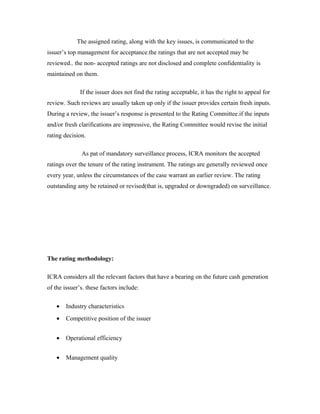The assigned rating, along with the key issues, is communicated to the
issuer’s top management for acceptance.the ratings that are not accepted may be
reviewed.. the non- accepted ratings are not disclosed and complete confidentiality is
maintained on them.
If the issuer does not find the rating acceptable, it has the right to appeal for
review. Such reviews are usually taken up only if the issuer provides certain fresh inputs.
During a review, the issuer’s response is presented to the Rating Committee.if the inputs
and/or fresh clarifications are impressive, the Rating Committee would revise the initial
rating decision.
As pat of mandatory surveillance process, ICRA monitors the accepted
ratings over the tenure of the rating instrument. The ratings are generally reviewed once
every year, unless the circumstances of the case warrant an earlier review. The rating
outstanding amy be retained or revised(that is, upgraded or downgraded) on surveillance.
The rating methodology:
ICRA considers all the relevant factors that have a bearing on the future cash generation
of the issuer’s. these factors include:
• Industry characteristics
• Competitive position of the issuer
• Operational efficiency
• Management quality
 