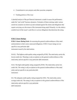 • Commitment to new projects and other associate companies
• Funding policies of the issue
A detailed analysis of the pat financial statements is made to assess the performance
under the “real world” business dynamics. Estimates of future earnings under various
sensitivity scenarios are drawn up and evaluated against the claims and obligations that
require servicing over the tenure of the instrument being rated. Primarily, it is the relative
comfort level of the issuer’s cash flows to service obligations that determine the rating.
ICRA’s Issuer Ratings
ICRA’s Issuer Rating Scale- for assessing the general creditworthiness of the rated
entitiesrelation to their senior unsecured obligations. ICRA’s Issuer ratings are not
specific to any particular debt
instrument issued by the rated entities.
IrAAA : The highest-credit-quality rating assigned by ICRA. The rated entity carries the
lowest credit risk. Therating is only an opinion on the general creditworthiness of the
rated entity and not specific to any particular debt instrument.
IrAA: The high-credit-quality rating assigned by ICRA. The rated entity carries low
credit risk. The rating is only an opinion on the general creditworthiness of the rated
entity and not specific to any particular debt
instrument.
IrA: The adequate-credit-quality rating assigned by ICRA. The rated entity carries
average credit risk. The rating is only an opinion on the general creditworthiness of the
rated entity and not specific to any particular
debt instrument.
 