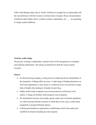 Fifth, Credit Ratings relate only to ‘Credit’ and thus for example has no relationship with
the risk preferences with the investors or attractiveness of equity. Hence, the perceptions
of different stake holders, thet is, creditors, lendors, shareholders, etc …… in responding
to ratings could be different.
Need for credit rating:
The process of rating is independent, external review of the management, its strategies
and corporate performance. The ratings are beneficial to both the issuers and the
investors.
Issuers:
• For the borrowing company, a rating assists in enhancing the the marketability of
the instrument. A Rating offers an issuer a wider range of funding alternatives as
well as the opportunity to raise money at a relatively lower cost and from a larger
body of lenders thus leading to a broader investor base.
• Highly credit worthy companies may not necessarily be well known in the
market. A rating can facilitate fund raising for such companies.
• For institutional investors who usually operate onder strict investment guidelines,
it is often necessary that the securities in which they invest, carry a credit rating
assigned by a recognized Rating Agency.
• A Rating also benefits an organization to differentiate itself in the market and
easteblish its financial standing any time required.
 