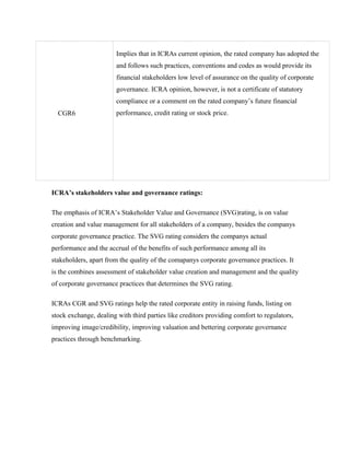 CGR6
Implies that in ICRAs current opinion, the rated company has adopted the
and follows such practices, conventions and codes as would provide its
financial stakeholders low level of assurance on the quality of corporate
governance. ICRA opinion, however, is not a certificate of statutory
compliance or a comment on the rated company’s future financial
performance, credit rating or stock price.
ICRA’s stakeholders value and governance ratings:
The emphasis of ICRA’s Stakeholder Value and Governance (SVG)rating, is on value
creation and value management for all stakeholders of a company, besides the companys
corporate governance practice. The SVG rating considers the companys actual
performance and the accrual of the benefits of such performance among all its
stakeholders, apart from the quality of the comapanys corporate governance practices. It
is the combines assessment of stakeholder value creation and management and the quality
of corporate governance practices that determines the SVG rating.
ICRAs CGR and SVG ratings help the rated corporate entity in raising funds, listing on
stock exchange, dealing with third parties like creditors providing comfort to regulators,
improving image/credibility, improving valuation and bettering corporate governance
practices through benchmarking.
 