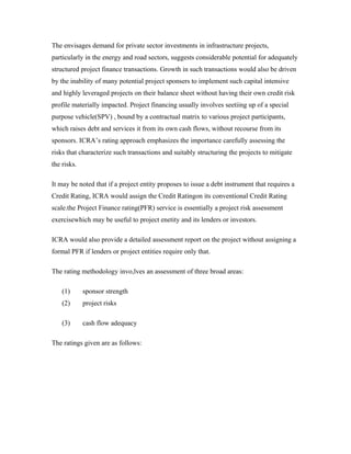 The envisages demand for private sector investments in infrastructure projects,
particularly in the energy and road sectors, suggests considerable potential for adequately
structured project finance transactions. Growth in such transactions would also be driven
by the inability of many potential project sponsers to implement such capital intensive
and highly leveraged projects on their balance sheet without having their own credit risk
profile materially impacted. Project financing usually involves seetiing up of a special
purpose vehicle(SPV) , bound by a contractual matrix to various project participants,
which raises debt and services it from its own cash flows, without recourse from its
sponsors. ICRA’s rating approach emphasizes the importance carefully assessing the
risks that characterize such transactions and suitably structuring the projects to mitigate
the risks.
It may be noted that if a project entity proposes to issue a debt instrument that requires a
Credit Rating, ICRA would assign the Credit Ratingon its conventional Credit Rating
scale.the Project Finance rating(PFR) service is essentially a project risk assessment
exercisewhich may be useful to project enetity and its lenders or investors.
ICRA would also provide a detailed assessment report on the project without assigning a
formal PFR if lenders or project entities require only that.
The rating methodology invo,lves an assessment of three broad areas:
(1) sponsor strength
(2) project risks
(3) cash flow adequacy
The ratings given are as follows:
 