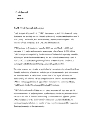 Credit Research
and
Analysis
CARE- Credit Research And Analysis
Credit Analysis & Research Ltd. (CARE), incorporated in April 1993, is a credit rating,
information and advisory services company promoted by Industrial Development Bank of
India (IDBI), Canara Bank, Unit Trust of India (UTI) and other leading banks and
financial services companies. In all CARE has 14 shareholders.
CARE assigned its first rating in November 1993, and upto March 31, 2006, had
completed 3175 rating assignments for an aggregate value of about Rs 5231 billion.
CARE's ratings are recognised by the Government of India and all regulatory authorities
including the Reserve Bank of India (RBI), and the Securities and Exchange Board of
India (SEBI). CARE has been granted registration by SEBI under the Securities &
Exchange Board of India (Credit Rating Agencies) Regulations,1999.
The rating coverage has extended beyond industrial companies, to include public utilities,
financial institutions, infrastructure projects, special purpose vehicles, state governments
and municipal bodies. CARE's clients include some of the largest private sector
manufacturing and financial services companies as well financial institutions of India.
CARE is well equipped to rate all types of debt instruments like Commercial Paper,
Fixed Deposit, Bonds, Debentures and Structured Obligations.
CARE's Information and Advisory services group prepares credit reports on specific
requests from banks or business partners, conducts sector studies and provides advisory
services in the areas of financial restructuring, valuation and credit appraisal systems.
CARE was retained by the Disinvestment Commission, Government of India, for
assistance in equity valuation of a number of state owned companies and for suggesting
divestment strategies for these companies.
 