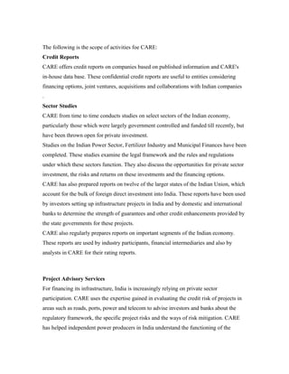 The following is the scope of activities foe CARE:
Credit Reports
CARE offers credit reports on companies based on published information and CARE's
in-house data base. These confidential credit reports are useful to entities considering
financing options, joint ventures, acquisitions and collaborations with Indian companies
.
Sector Studies
CARE from time to time conducts studies on select sectors of the Indian economy,
particularly those which were largely government controlled and funded till recently, but
have been thrown open for private investment.
Studies on the Indian Power Sector, Fertilizer Industry and Municipal Finances have been
completed. These studies examine the legal framework and the rules and regulations
under which these sectors function. They also discuss the opportunities for private sector
investment, the risks and returns on these investments and the financing options.
CARE has also prepared reports on twelve of the larger states of the Indian Union, which
account for the bulk of foreign direct investment into India. These reports have been used
by investors setting up infrastructure projects in India and by domestic and international
banks to determine the strength of guarantees and other credit enhancements provided by
the state governments for these projects.
CARE also regularly prepares reports on important segments of the Indian economy.
These reports are used by industry participants, financial intermediaries and also by
analysts in CARE for their rating reports.
Project Advisory Services
For financing its infrastructure, India is increasingly relying on private sector
participation. CARE uses the expertise gained in evaluating the credit risk of projects in
areas such as roads, ports, power and telecom to advise investors and banks about the
regulatory framework, the specific project risks and the ways of risk mitigation. CARE
has helped independent power producers in India understand the functioning of the
 