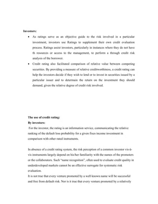 Investors:
• As ratings serve as an objective guide to the risk involved in a particular
investment, investors use Ratings to supplement their own credit evaluation
process. Ratings assist investors, particularly in instances where they do not have
th resources or access to the management, to perform a through credit risk
analysis of the borrower.
• Credit rating also facilitated comparison of relative value between competing
securities. By providing a measure of relative creditworthiness, a credit rating can
help the investors decide if they wish to lend or to invest in securities issued by a
particular issuer and to determain the return on the investment they should
demand, given the relative degree of credit risk involved.
The use of credit rating:
By investors:
For the investor, the rating is an information service, communicating the relative
ranking of the default loss probability for a given fixes income investment in
comparison with other rated instruments.
In absence of a credit rating system, the risk perception of a common investor vis-à-
vis instruments largely depend on his/her familiarity with the names of the promoters
or the collaborators. Such “name recognition”, often used to evaluate credit quality in
underdeveloped markets cannot be an effective surrogate for systematic risk
evaluation.
It is not true that every venture promoted by a well known name will be successful
and free from default risk. Nor is it true that every venture promoted by a relatively
 