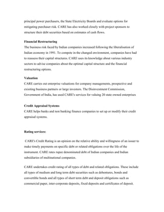 principal power purchasers, the State Electricity Boards and evaluate options for
mitigating purchaser risk. CARE has also worked closely with project sponsors to
structure their debt securities based on estimates of cash flows.
Financial Restructuring
The business risk faced by Indian companies increased following the liberalisation of
Indian economy in 1991. To compete in the changed environment, companies have had
to reassess their capital structures. CARE uses its knowledge about various industry
sectors to advise companies about the optimal capital structure and the financial
restructuring options.
Valuation
CARE carries out enterprise valuations for company managements, prospective and
exisiting business partners or large investors. The Disinvestment Commission,
Government of India, has used CARE's services for valuing 20 state owned enterprises
Credit Appraisal Systems
CARE helps banks and non banking finance companies to set up or modify their credit
appraisal systems.
Rating services:
CARE's Credit Rating is an opinion on the relative ability and willingness of an issuer to
make timely payments on specific debt or related obligations over the life of the
instrument. CARE rates rupee denominated debt of Indian companies and Indian
subsidiaries of multinational companies.
CARE undertakes credit rating of all types of debt and related obligations. These include
all types of medium and long term debt securities such as debentures, bonds and
convertible bonds and all types of short term debt and deposit obligations such as
commercial paper, inter-corporate deposits, fixed deposits and certificates of deposit.
 