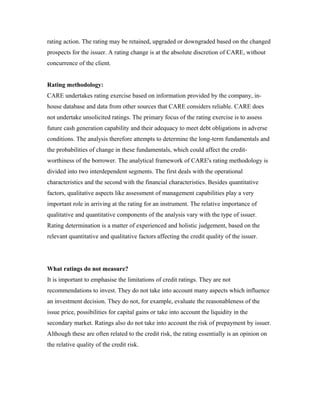rating action. The rating may be retained, upgraded or downgraded based on the changed
prospects for the issuer. A rating change is at the absolute discretion of CARE, without
concurrence of the client.
Rating methodology:
CARE undertakes rating exercise based on information provided by the company, in-
house database and data from other sources that CARE considers reliable. CARE does
not undertake unsolicited ratings. The primary focus of the rating exercise is to assess
future cash generation capability and their adequacy to meet debt obligations in adverse
conditions. The analysis therefore attempts to determine the long-term fundamentals and
the probabilities of change in these fundamentals, which could affect the credit-
worthiness of the borrower. The analytical framework of CARE's rating methodology is
divided into two interdependent segments. The first deals with the operational
characteristics and the second with the financial characteristics. Besides quantitative
factors, qualitative aspects like assessment of management capabilities play a very
important role in arriving at the rating for an instrument. The relative importance of
qualitative and quantitative components of the analysis vary with the type of issuer.
Rating determination is a matter of experienced and holistic judgement, based on the
relevant quantitative and qualitative factors affecting the credit quality of the issuer.
What ratings do not measure?
It is important to emphasise the limitations of credit ratings. They are not
recommendations to invest. They do not take into account many aspects which influence
an investment decision. They do not, for example, evaluate the reasonableness of the
issue price, possibilities for capital gains or take into account the liquidity in the
secondary market. Ratings also do not take into account the risk of prepayment by issuer.
Although these are often related to the credit risk, the rating essentially is an opinion on
the relative quality of the credit risk.
 