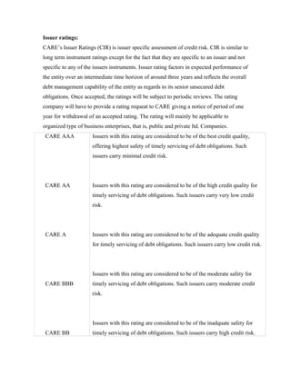 Issuer ratings:
CARE’s Issuer Ratings (CIR) is issuer specific assessment of credit risk. CIR is similar to
long term instrument ratings except for the fact that they are specific to an issuer and not
specific to any of the issuers instruments. Issuer rating factors in expected performance of
the entity over an intermediate time horizon of around three years and reflects the overall
debt management capability of the entity as regards to its senior unsecured debt
obligations. Once accepted, the ratings will be subject to periodic reviews. The rating
company will have to provide a rating requeat to CARE giving a notice of period of one
year for withdrawal of an accepted rating. The rating will mainly be applicable to
organized type of business enterprises, that is, public and private ltd. Companies.
CARE AAA
CARE AA
CARE A
CARE BBB
CARE BB
Issuers with this rating are considered to be of the best credit quality,
offering highest safety of timely servicing of debt obligations. Such
issuers carry minimal credit risk.
Issuers with this rating are considered to be of the high credit quality for
timely servicing of debt obligations. Such issuers carry very low credit
risk.
Issuers with this rating are considered to be of the adequate credit quality
for timely servicing of debt obligations. Such issuers carry low credit risk.
Issuers with this rating are considered to be of the moderate safety for
timely servicing of debt obligations. Such issuers carry moderate credit
risk.
Issuers with this rating are considered to be of the inadquate safety for
timely servicing of debt obligations. Such issuers carry high credit risk.
 