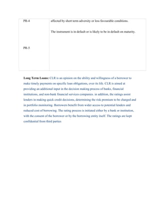 PR-4
PR-5
affected by short term adversity or less favourable conditions.
The instrument is in default or is likely to be in default on maturity.
Long Term Loans: CLR is an opinion on the ability and willingness of a borrower to
make timely payments on specific loan obligations, over its life. CLR is aimed at
providing an additional input in the decision making process of banks, financial
institutions, and non-bank financial services companies. in addition, the ratings assist
lenders in making quick credit decisions, determining the risk premium to be charged and
in portfolio monitoring. Borrowers benefit from wider access to potential lenders and
reduced cost of borrowing. The rating process is initiated either by a bank or institution,
with the consent of the borrower or by the borrowing entity itself. The ratings are kept
confidential from third parties
 