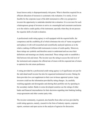 lesser known entity is disproportionately risk prone. What is therefore required for an
efficient allocation of resources is systematic risk evaluation. It is rarely, if ever
feasible for the corporate issuer of the debt instrument to offer evry perspective
investor the opportunity to undertake detailed risk evaluation. It is even rarer for such
a heterogenous group of investors to arrive at a meaningful and consistent conclusion
as to the relative credit quality of the instrument, specially when they do not possess
the requisite skills of credit evaluation.
A professional credit rating agency is well equipped with the required skills, the
competence and the credibility,all of which eliminates the role of “name recognition”
and replaces it with well researched and scientifically analysed opinions as to the
relative ranking of different debt instruments in terms of credit quality. Moreover,
these ratings are symbolic and therefore easier to understand and use once their
definitions and meanings are clearly enunciated. These ratings seeks to eastablish a
link between risk and return. The investor uses the rating to access the risk level of
the instrument and compares the offered rate of return with his expected rate of return
to optimize his risk return preference.
A rating provided by a professional credit rating agency is of significance not just for
the individual/small investor but also for organized institutional investor. Rating for
them provides low cost supplement to their own in-house appraisal system. Large
investors could use the information provided by rating changes , by carefully
watching upgrades and downgrades and altering their portfolio mix by operating in
the secondary market. Banks in some developed countries use the ratings of other
banks and financial intermediaries for their decisions regarding inter banking lending,
swap agreements and other counter party risks.
The investor community, in general, also benefits from other services provided by
credit rating agencies, namely, research in the form of industry reports, corporate
reports, seminars and open access to the analysts of agencies for discussion.
 