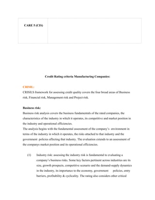 CARE 5 (CIS)
Credit Rating criteria Manufacturing Companies:
CRISIL:
CRISILS framework for assessing credit quality covers the four broad areas of Business
risk, Financial risk, Management risk and Project risk.
Business risk:
Business risk analysis covers the business fundamentals of the rated companies, the
characteristics of the industry in which it operates, its competitive and market position in
the industry and operational efficiencies.
The analysis begins with the fundamental assessment of the company’s environment in
terms of the industry in which it operates, the risks attached to that industry and the
government policies affecting that industry. The evaluation extends to an assessment of
the companys market position and its operational efficiencies.
(1) Industry risk: assessing the industry risk is fundamental to evaluating a
company’s business risks. Some key factors pertinent across industries are its
size, growth prospects, competitive scenario and the demand-supply dynamics
in the industry, its importance to the economy, government policies, entry
barriers, profitability & cyclicality. The rating also considers other critical
 