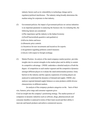 industry factors such as its vulnerability to technology change and to
regulatory/political interference. The industry rating broadly determines the
median rating for corporates in that industry.
(2) Government policies: the impact of government policies on various industries
is an important parameter in analyzing the business risk. In evaluating this, the
following factors are considered-
(i)The importance ogf the industry to the Indian Economy
(ii)Tariff barriers(both quantitive and qualitative)
(iii)Excise duties and taxes
(iv)Domestic price controls
(v) Incentives for new investments and incentives for exports.
(vi)Legislation regarding pollution control measures
(vii)Laws with respect to foreigh exchange.
(3) Market Position: An anlysis of the rated companys market position provides
insights into its current strengths in the market place and its ability to sustain
its competitive advantage. CRISIL undertakes a detailed analysis of both the
degree of competition in each market segment and the competitive dynamics
amongst different players to evaluate the rated entitiesmarket position. Entry
barriers to the industry and the capacity expansions of existing players are
analysed to understand the dynamics of demand and supply. CRISIL also
analyses regional demand-supply balances as some products exhibit diverse
characteristics in different markets.
An analysis of the companys products categories on the basis of their
size, features, price rangs and consumer segments gives
Crisil an insight into the company’s positioning strategy. The market postion of
companies in dynamic industries such as software, drugs, pharmaceuticals and
consumer durables is analysed in terms of their track record and their ability ti
innovate and launch products and achieve commercial success.
 